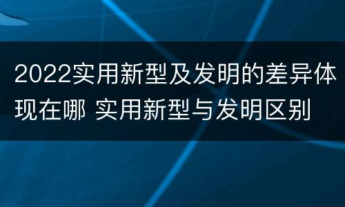 2022实用新型及发明的差异体现在哪 实用新型与发明区别