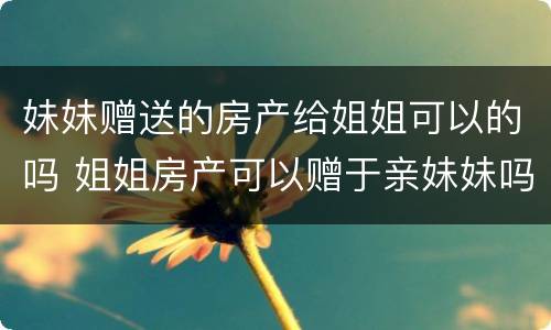 妹妹赠送的房产给姐姐可以的吗 姐姐房产可以赠于亲妹妹吗?