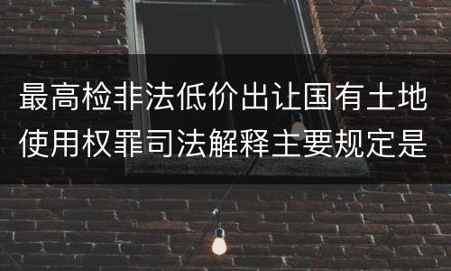 最高检非法低价出让国有土地使用权罪司法解释主要规定是什么