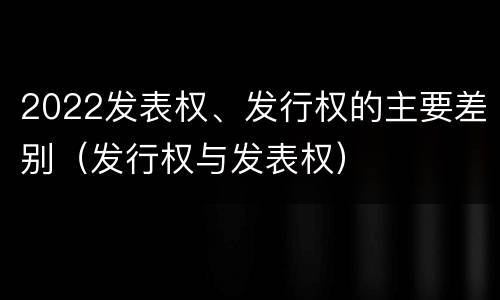 2022发表权、发行权的主要差别（发行权与发表权）