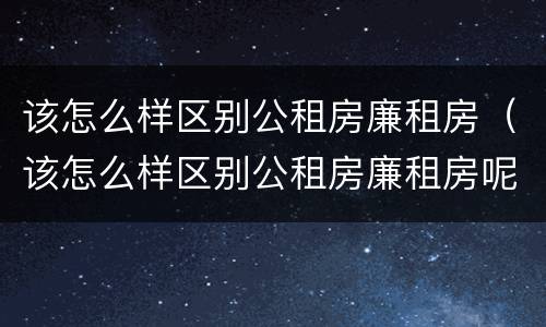 该怎么样区别公租房廉租房（该怎么样区别公租房廉租房呢）