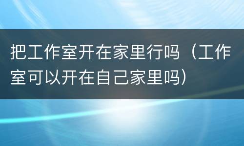 把工作室开在家里行吗（工作室可以开在自己家里吗）