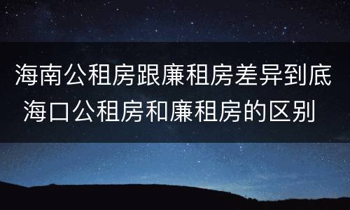 海南公租房跟廉租房差异到底 海口公租房和廉租房的区别