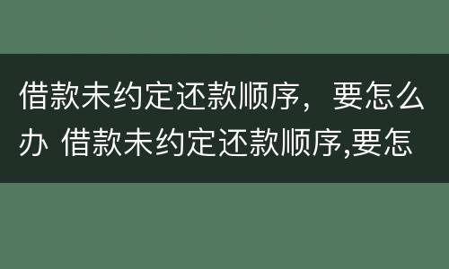 借款未约定还款顺序，要怎么办 借款未约定还款顺序,要怎么办呢