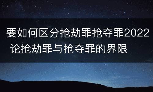 要如何区分抢劫罪抢夺罪2022 论抢劫罪与抢夺罪的界限