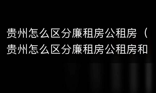 贵州怎么区分廉租房公租房（贵州怎么区分廉租房公租房和商品房）