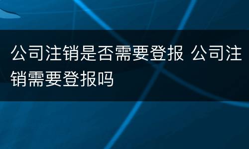 公司注销是否需要登报 公司注销需要登报吗