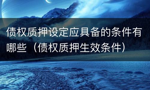 债权质押设定应具备的条件有哪些（债权质押生效条件）