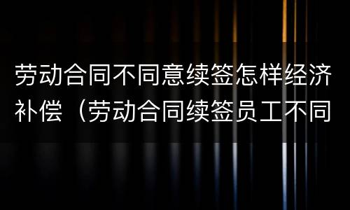 劳动合同不同意续签怎样经济补偿（劳动合同续签员工不同意）