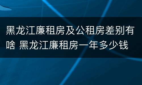 黑龙江廉租房及公租房差别有啥 黑龙江廉租房一年多少钱