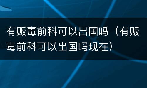 有贩毒前科可以出国吗（有贩毒前科可以出国吗现在）