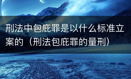 刑法中包庇罪是以什么标准立案的（刑法包庇罪的量刑）
