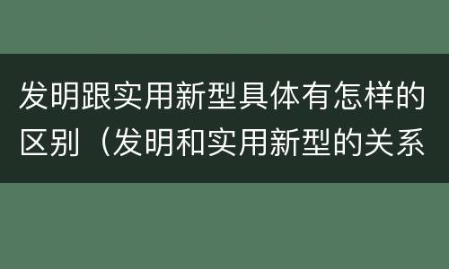 发明跟实用新型具体有怎样的区别（发明和实用新型的关系）