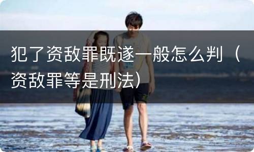 犯了资敌罪既遂一般怎么判（资敌罪等是刑法）
