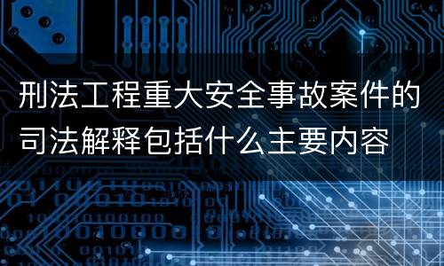 刑法工程重大安全事故案件的司法解释包括什么主要内容