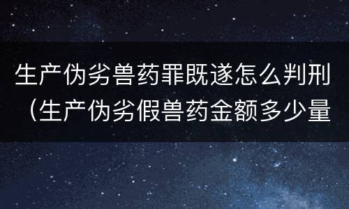 生产伪劣兽药罪既遂怎么判刑（生产伪劣假兽药金额多少量刑）