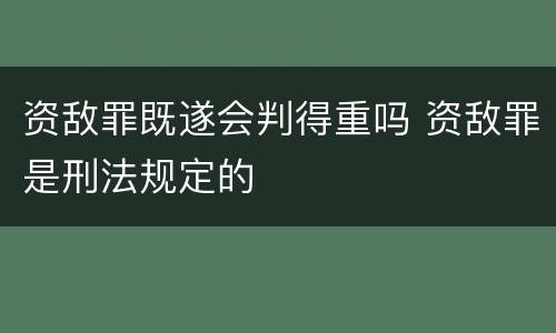 资敌罪既遂会判得重吗 资敌罪是刑法规定的