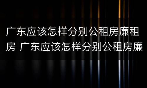 广东应该怎样分别公租房廉租房 广东应该怎样分别公租房廉租房呢
