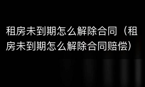 租房未到期怎么解除合同（租房未到期怎么解除合同赔偿）