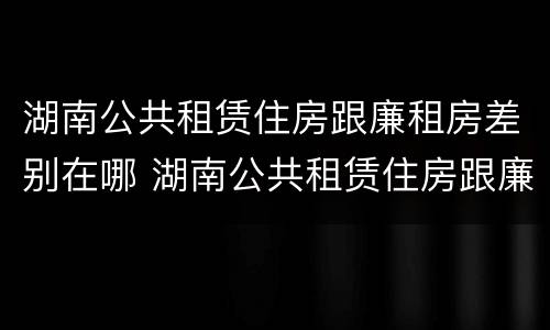 湖南公共租赁住房跟廉租房差别在哪 湖南公共租赁住房跟廉租房差别在哪里