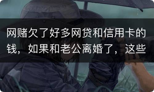 网赌欠了好多网贷和信用卡的钱，如果和老公离婚了，这些钱还要他还吗