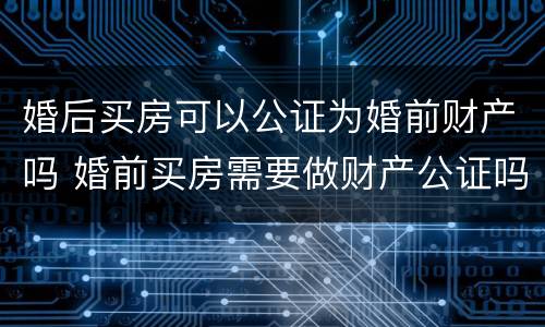 婚后买房可以公证为婚前财产吗 婚前买房需要做财产公证吗