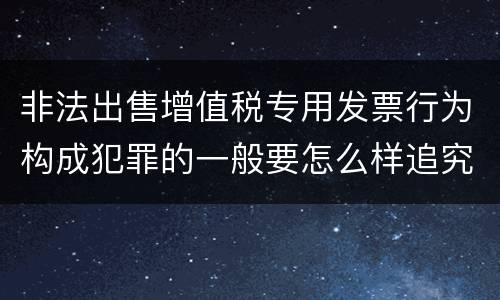 非法出售增值税专用发票行为构成犯罪的一般要怎么样追究责任