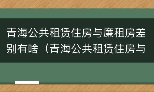 青海公共租赁住房与廉租房差别有啥（青海公共租赁住房与廉租房差别有啥不同）