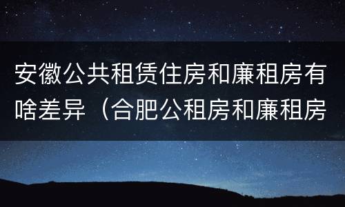 安徽公共租赁住房和廉租房有啥差异（合肥公租房和廉租房的区别）