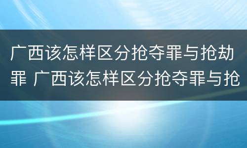 广西该怎样区分抢夺罪与抢劫罪 广西该怎样区分抢夺罪与抢劫罪呢