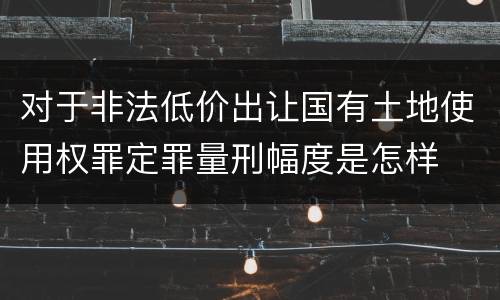 对于非法低价出让国有土地使用权罪定罪量刑幅度是怎样