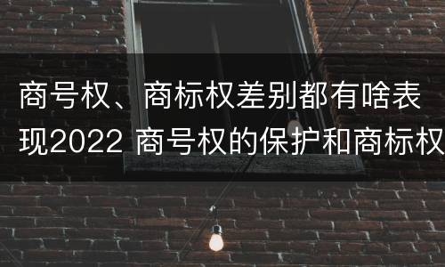 商号权、商标权差别都有啥表现2022 商号权的保护和商标权的保护一样是全国性范围的