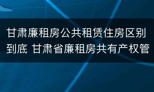甘肃廉租房公共租赁住房区别到底 甘肃省廉租房共有产权管理办法