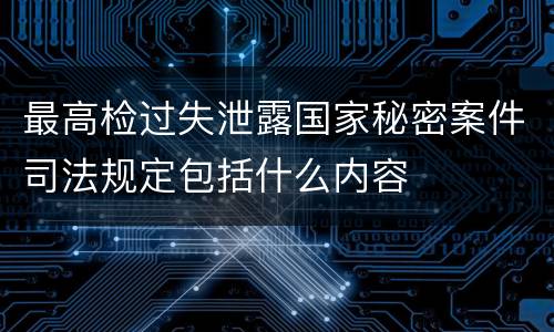 最高检过失泄露国家秘密案件司法规定包括什么内容