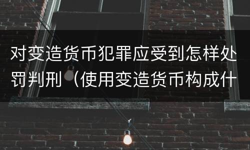 对变造货币犯罪应受到怎样处罚判刑（使用变造货币构成什么罪）
