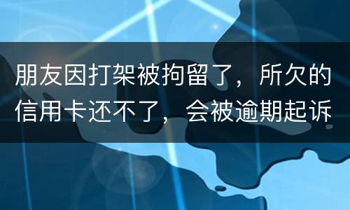 朋友因打架被拘留了，所欠的信用卡还不了，会被逾期起诉吗？可以等出来之后再接着还吗
