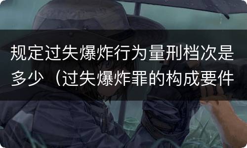 规定过失爆炸行为量刑档次是多少（过失爆炸罪的构成要件）