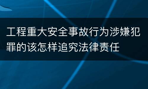工程重大安全事故行为涉嫌犯罪的该怎样追究法律责任