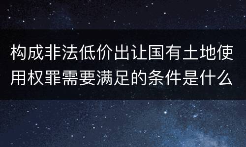 构成非法低价出让国有土地使用权罪需要满足的条件是什么