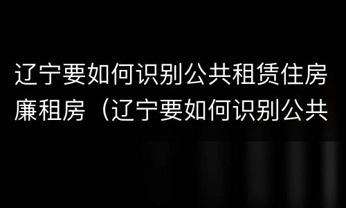辽宁要如何识别公共租赁住房廉租房（辽宁要如何识别公共租赁住房廉租房的真假）