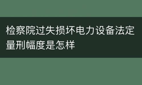 检察院过失损坏电力设备法定量刑幅度是怎样