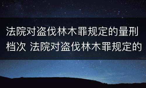 法院对盗伐林木罪规定的量刑档次 法院对盗伐林木罪规定的量刑档次是什么