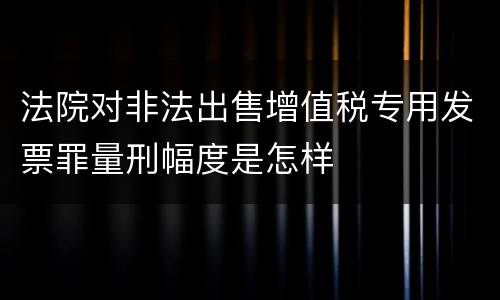 法院对非法出售增值税专用发票罪量刑幅度是怎样