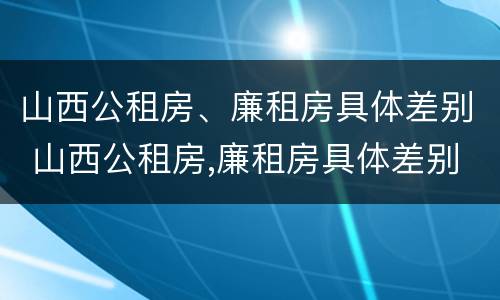山西公租房、廉租房具体差别 山西公租房,廉租房具体差别在哪