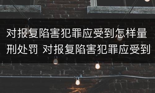 对报复陷害犯罪应受到怎样量刑处罚 对报复陷害犯罪应受到怎样量刑处罚和处罚