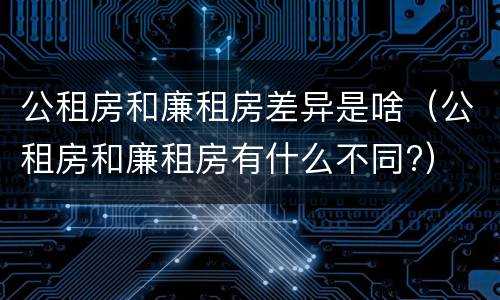 公租房和廉租房差异是啥（公租房和廉租房有什么不同?）