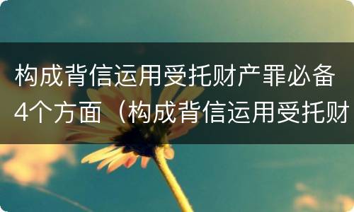 构成背信运用受托财产罪必备4个方面（构成背信运用受托财产罪必备4个方面的内容）