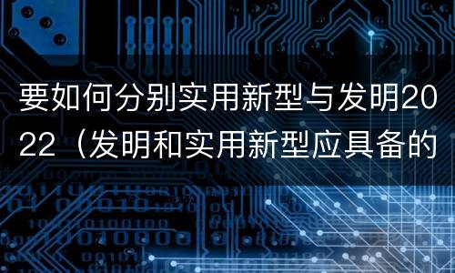 要如何分别实用新型与发明2022（发明和实用新型应具备的条件）