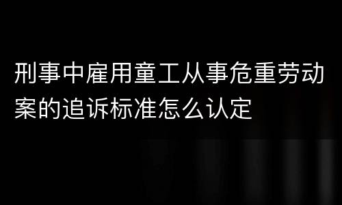 刑事中雇用童工从事危重劳动案的追诉标准怎么认定