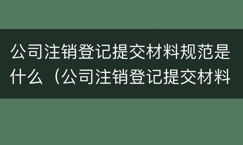 公司注销登记提交材料规范是什么（公司注销登记提交材料规范是什么样的）